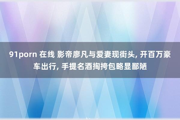 91porn 在线 影帝廖凡与爱妻现街头， 开百万豪车出行， 手提名酒掏挎包略显鄙陋