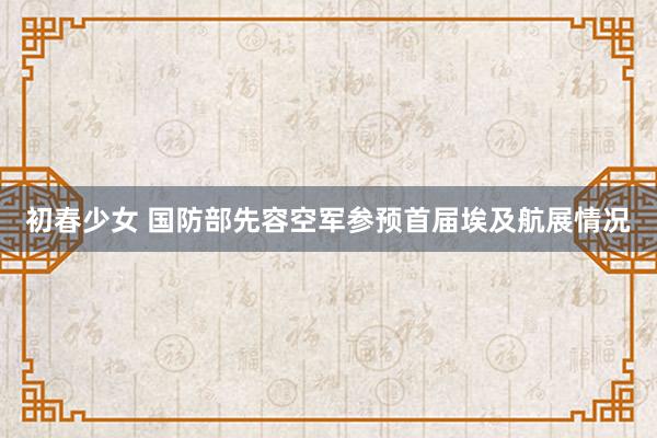 初春少女 国防部先容空军参预首届埃及航展情况