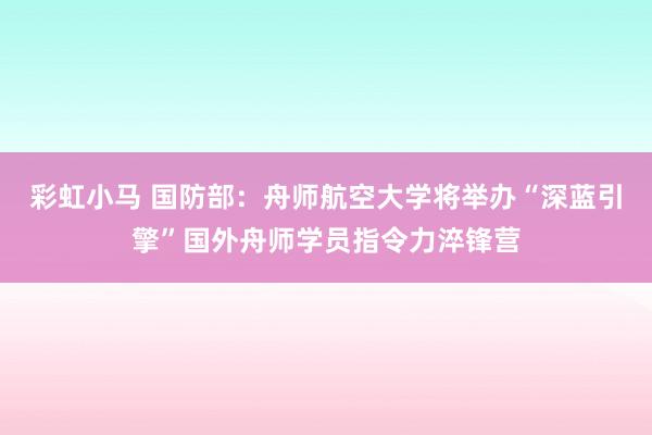 彩虹小马 国防部：舟师航空大学将举办“深蓝引擎”国外舟师学员指令力淬锋营