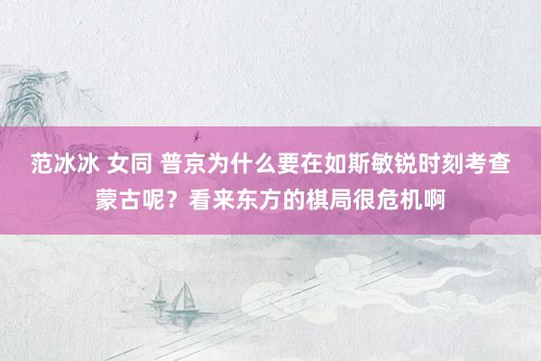 范冰冰 女同 普京为什么要在如斯敏锐时刻考查蒙古呢？看来东方的棋局很危机啊