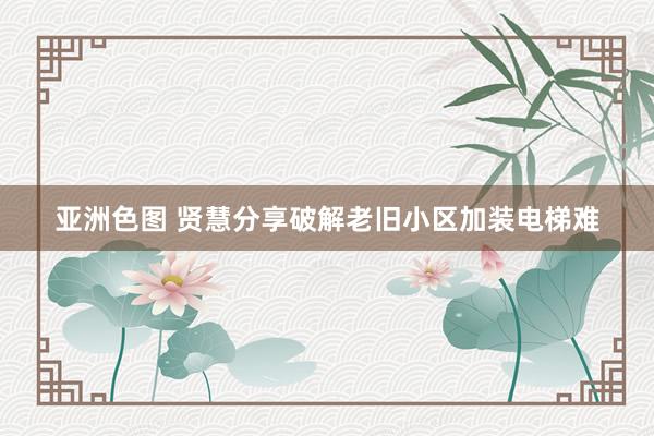 亚洲色图 贤慧分享破解老旧小区加装电梯难