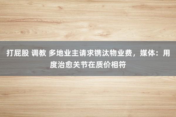 打屁股 调教 多地业主请求镌汰物业费，媒体：用度治愈关节在质价相符