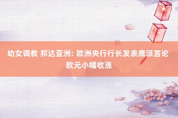 幼女调教 邦达亚洲: 欧洲央行行长发表鹰派言论 欧元小幅收涨