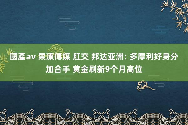 國產av 果凍傳媒 肛交 邦达亚洲: 多厚利好身分加合手 黄金刷新9个月高位