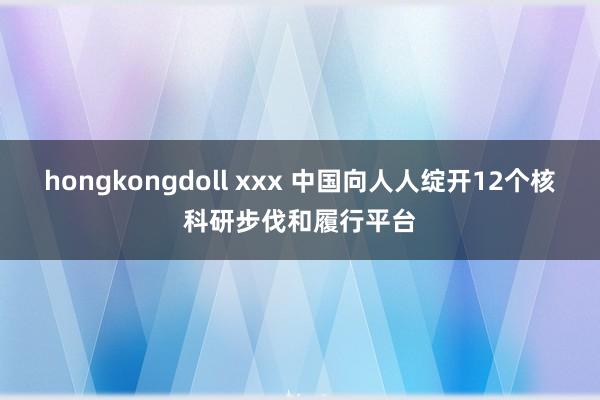 hongkongdoll xxx 中国向人人绽开12个核科研步伐和履行平台