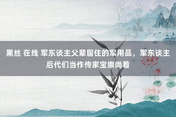 黑丝 在线 军东谈主父辈留住的军用品，军东谈主后代们当作传家宝崇尚着