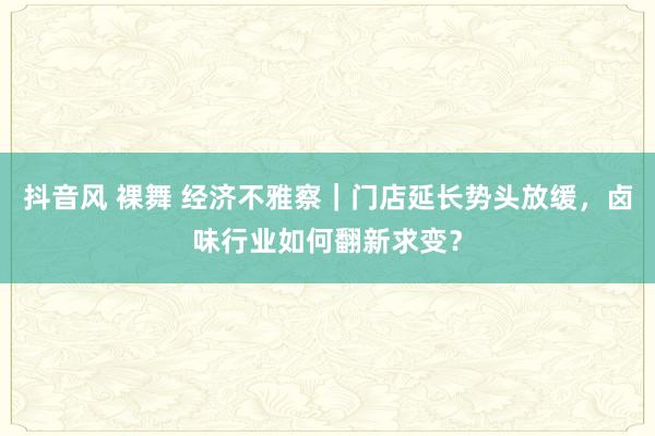 抖音风 裸舞 经济不雅察｜门店延长势头放缓，卤味行业如何翻新求变？