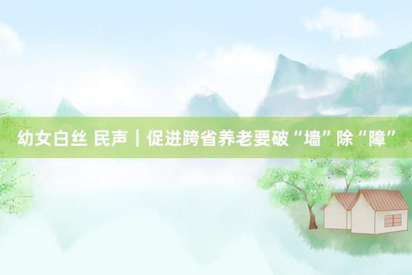 幼女白丝 民声｜促进跨省养老要破“墙”除“障”