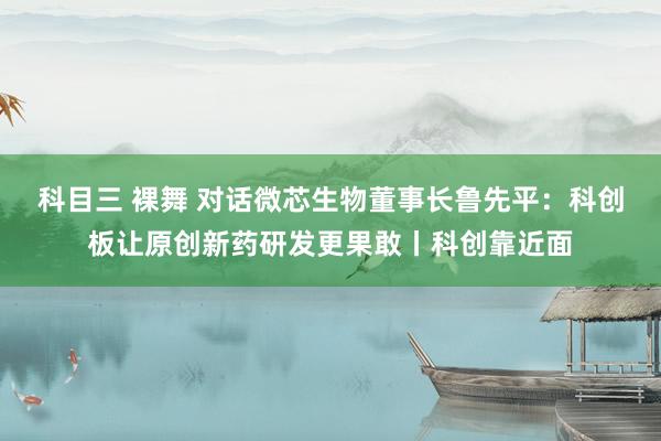 科目三 裸舞 对话微芯生物董事长鲁先平：科创板让原创新药研发更果敢丨科创靠近面