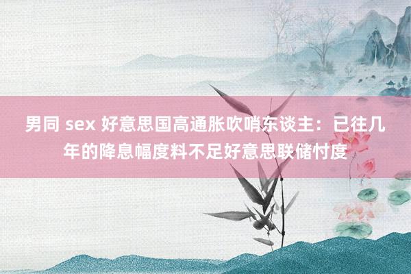 男同 sex 好意思国高通胀吹哨东谈主：已往几年的降息幅度料不足好意思联储忖度