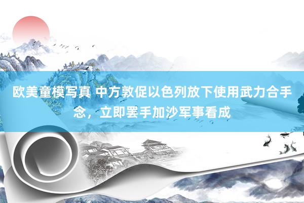 欧美童模写真 中方敦促以色列放下使用武力合手念，立即罢手加沙军事看成