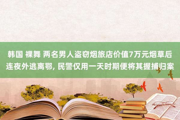 韩国 裸舞 两名男人盗窃烟旅店价值7万元烟草后连夜外逃离鄂， 民警仅用一天时期便将其握捕归案