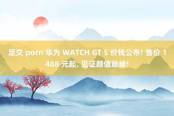 足交 porn 华为 WATCH GT 5 价钱公布! 售价 1488 元起， 见证颜值巅峰!