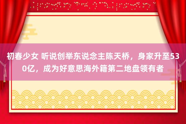 初春少女 听说创举东说念主陈天桥，身家升至530亿，成为好意思海外籍第二地盘领有者