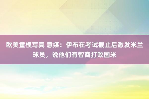 欧美童模写真 意媒：伊布在考试截止后激发米兰球员，说他们有智商打败国米