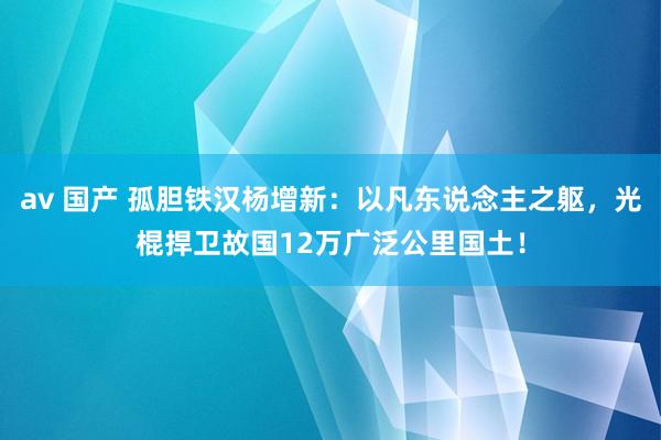 av 国产 孤胆铁汉杨增新：以凡东说念主之躯，光棍捍卫故国12万广泛公里国土！