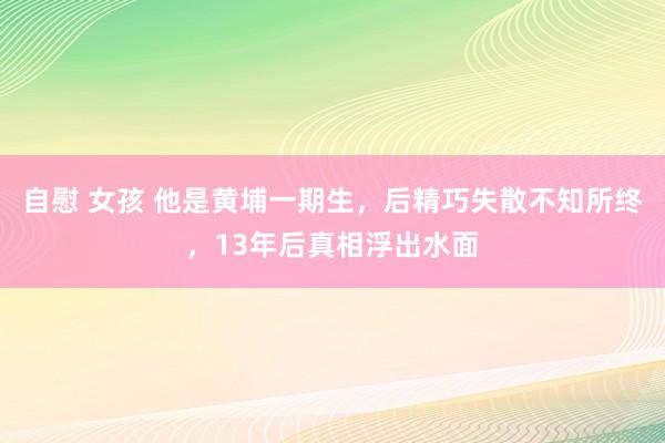 自慰 女孩 他是黄埔一期生，后精巧失散不知所终，13年后真相浮出水面