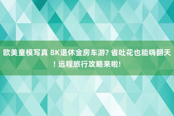 欧美童模写真 8K退休金房车游? 省吐花也能嗨翻天! 远程旅行攻略来啦!