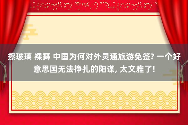 擦玻璃 裸舞 中国为何对外灵通旅游免签? 一个好意思国无法挣扎的阳谋， 太文雅了!