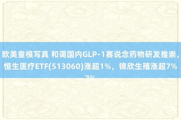 欧美童模写真 和蔼国内GLP-1赛说念药物研发推崇，恒生医疗ETF(513060)涨超1%，锦欣生殖涨超7%