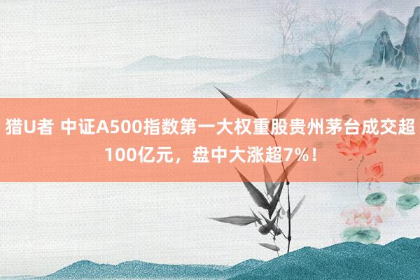 猎U者 中证A500指数第一大权重股贵州茅台成交超100亿元，盘中大涨超7%！