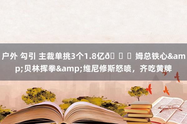 户外 勾引 主裁单挑3个1.8亿😅姆总铁心&贝林挥拳&维尼修斯怒喷，齐吃黄牌