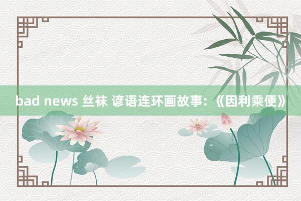 bad news 丝袜 谚语连环画故事: 《因利乘便》