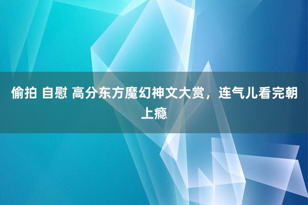 偷拍 自慰 高分东方魔幻神文大赏，连气儿看完朝上瘾