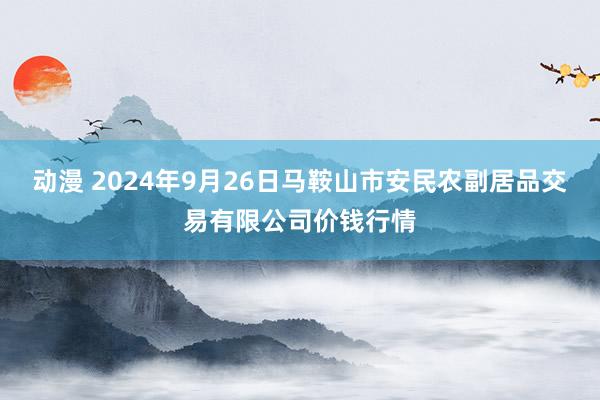 动漫 2024年9月26日马鞍山市安民农副居品交易有限公司价钱行情