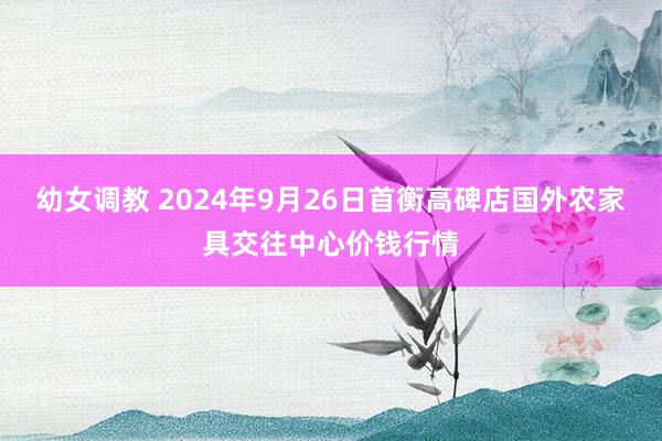 幼女调教 2024年9月26日首衡高碑店国外农家具交往中心价钱行情