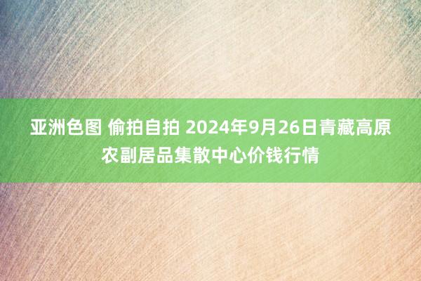 亚洲色图 偷拍自拍 2024年9月26日青藏高原农副居品集散中心价钱行情