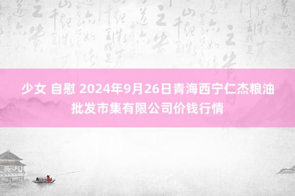 少女 自慰 2024年9月26日青海西宁仁杰粮油批发市集有限公司价钱行情