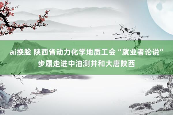 ai换脸 陕西省动力化学地质工会“就业者论说”步履走进中油测井和大唐陕西