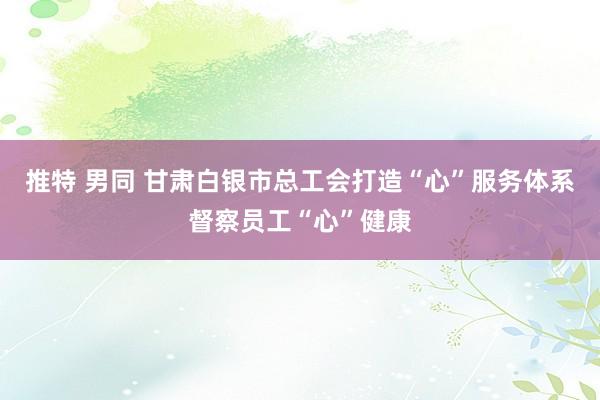 推特 男同 甘肃白银市总工会打造“心”服务体系督察员工“心”健康