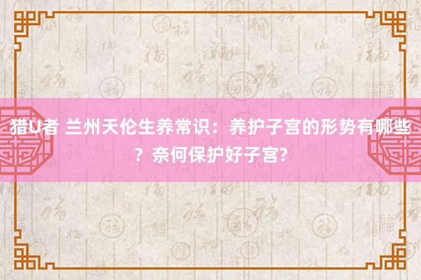 猎U者 兰州天伦生养常识：养护子宫的形势有哪些？奈何保护好子宫?