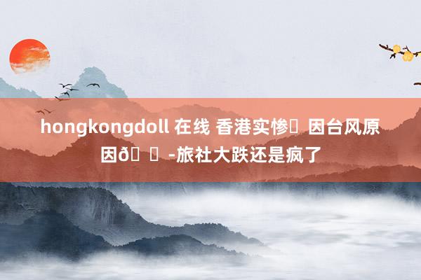 hongkongdoll 在线 香港实惨❗因台风原因😭旅社大跌还是疯了