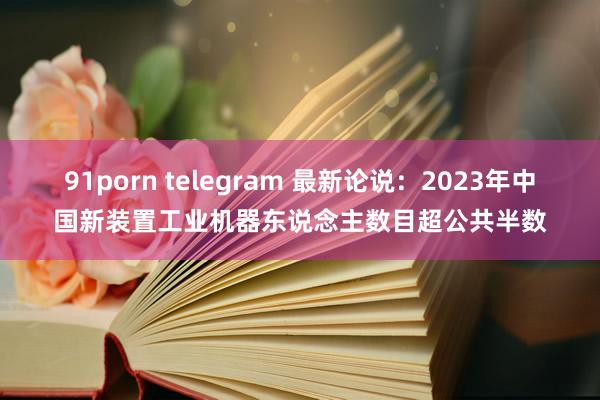 91porn telegram 最新论说：2023年中国新装置工业机器东说念主数目超公共半数