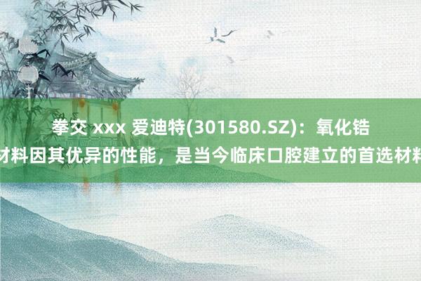 拳交 xxx 爱迪特(301580.SZ)：氧化锆材料因其优异的性能，是当今临床口腔建立的首选材料