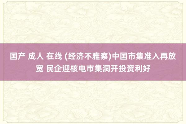 国产 成人 在线 (经济不雅察)中国市集准入再放宽 民企迎核电市集洞开投资利好