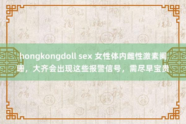 hongkongdoll sex 女性体内雌性激素阑珊，大齐会出现这些报警信号，需尽早宝贵