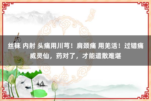 丝袜 内射 头痛用川芎！肩颈痛 用羌活！过错痛威灵仙，药对了，才能遣散难堪