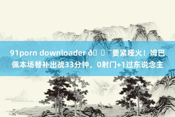 91porn downloader 😨要紧哑火！姆巴佩本场替补出战33分钟，0射门+1过东说念主