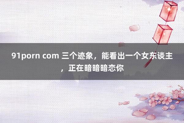 91porn com 三个迹象，能看出一个女东谈主，正在暗暗暗恋你