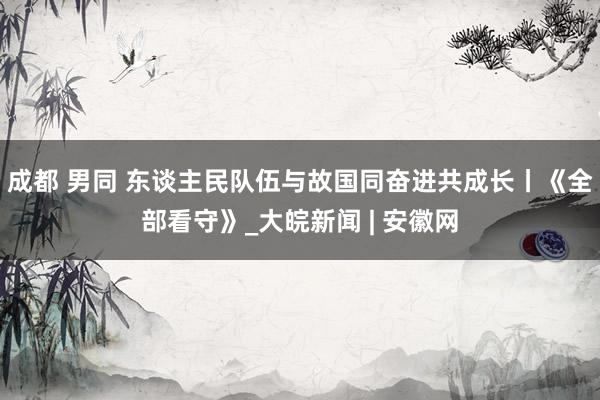 成都 男同 东谈主民队伍与故国同奋进共成长丨《全部看守》_大皖新闻 | 安徽网