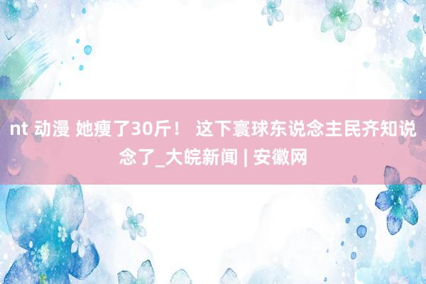 nt 动漫 她瘦了30斤！ 这下寰球东说念主民齐知说念了_大皖新闻 | 安徽网