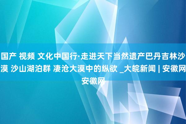 国产 视频 文化中国行·走进天下当然遗产巴丹吉林沙漠 沙山湖泊群 凄沧大漠中的纵欲 _大皖新闻 | 安徽网