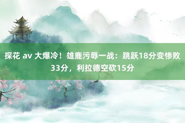 探花 av 大爆冷！雄鹿污辱一战：跳跃18分变惨败33分，利拉德空砍15分