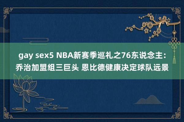 gay sex5 NBA新赛季巡礼之76东说念主：乔治加盟组三巨头 恩比德健康决定球队远景