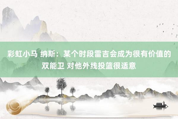 彩虹小马 纳斯：某个时段雷吉会成为很有价值的双能卫 对他外线投篮很适意