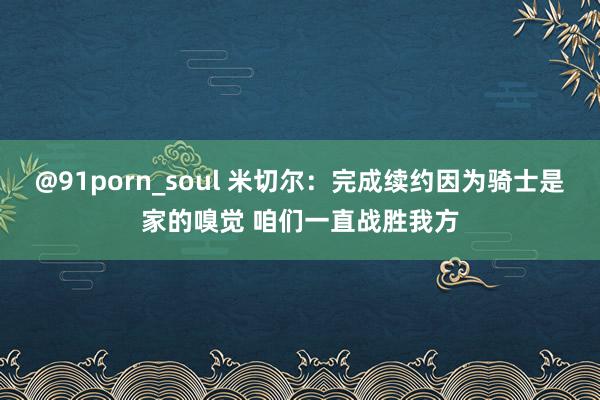 @91porn_soul 米切尔：完成续约因为骑士是家的嗅觉 咱们一直战胜我方